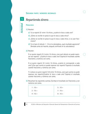 G.C.B.A. • Ministerio de Educación • Dirección General de Planeamiento • Dirección de Currícula30
SEGUNDA PARTE: NÚMEROS DECIMALES
PROBLEMAS
1) Resolvé:
a) Si se reparte $1 entre 10 chicos, ¿cuánto le toca a cada uno?
b) ¿Cómo se escribe en pesos lo que le toca a cada chico?
c) ¿Cómo se escribe en pesos lo que le toca a cada chico, si se usan frac-
ciones?
d) Si se hace el cálculo 1 : 10 en la calculadora, ¿qué resultado aparecerá?
(Anotalo antes de hacerlo, después verificalo en la calculadora.)
2) Resolvé:
Si se quiere repartir $ 2 entre 10 chicos, ¿con qué cálculo se puede expre-
sar ese reparto? ¿Cuánto le toca a cada uno? Expresá el resultado usando
fracciones y números con coma.
Si se quiere repartir $ 5 entre 10 chicos, ¿cuánto le corresponde a cada
uno? ¿Con qué cuenta se puede expresar ese reparto? Expresá el resultado
usando fracciones y números con coma.
Y si ahora se quiere repartir $ 8 entre 10 chicos, ¿con qué cuenta se puede
expresar ese reparto?¿Cuánto le toca a cada uno? Expresá el resultado
usando fracciones y números con coma.
3) Resuelvan las siguientes cuentas. Escriban el resultado con fracciones y con
números con coma.
1 : 10 = 5 : 10 =
2 : 10 = 7 : 10 =
4 : 10 = 8 : 10 =
Repartiendo dinero1Actividad
 