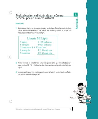 PROBLEMAS
1) Sabina debe hacer un presupuesto para un trabajo. Tiene la siguiente lista
con el material que necesita y el precio por unidad. ¿Cuánto es lo que tie-
ne que gastar Sabina para su compra?
2) Analía compró en otra librería 5 lápices iguales a los que necesita Sabina y
pagó en total $ 7,5. ¿Cuál de las dos librerías tiene el precio más bajo por
lápiz?
3) Tengo una cinta de 14,3 metros y quiero cortarla en 5 partes iguales. ¿Cuán-
tos metros medirá cada parte?
Matemática. Fracciones y números decimales. 5º grado • Páginas para el alumno 45
Librería Mi Lápiz
3 lápices $ 1,10 cada uno
5 témperas $ 0.35 cada una
2 cartucheras $ 5, 50 cada una
2 plasticolas $ 2, 30 cada una
5 cartulinas $ 0, 45 cada una
Multiplicación y división de un número
decimal por un número natural
8
Actividad
 