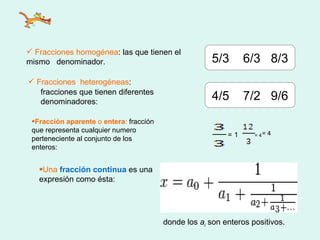 Fracciones homogénea : las que tienen el mismo  denominador. Fracciones  heterogéneas : 5/3  6/3  8/3 fracciones que tienen diferentes denominadores:  4/5  7/2  9/6 = 4 Fracción aparente  o  entera :  fracción que representa cualquier numero perteneciente al conjunto de los enteros:  =   1  = 4 Una  fracción continua   es una expresión como ésta:  donde los  a i  son enteros positivos.  