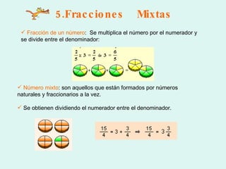 5.Fracciones  Mixtas Fracción de un número :  Se multiplica el número por el numerador y se divide entre el denominador: Número mixto : son aquellos que están formados por números naturales y fraccionarios a la vez.  Se obtienen dividiendo el numerador entre el denominador.  