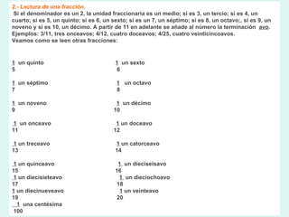 2.- Lectura de una fracción. Si el denominador es un 2, la unidad fraccionaria es un medio; si es 3, un tercio; si es 4, un cuarto; si es 5, un quinto; si es 6, un sexto; si es un 7, un séptimo; si es 8, un octavo;, si es 9, un noveno y si es 10, un décimo. A partir de 11 en adelante se añade al número la terminación   avo .  Ejemplos: 3/11, tres onceavos; 4/12, cuatro doceavos; 4/25, cuatro veinticincoavos.  Veamos como se leen otras fracciones: 1   un quinto                                              1   un sexto  5                                                            6    1   un séptimo                                         1    un octavo  7                                                              8     1   un noveno                                             1   un décimo  9                                                              10       1   un onceavo                                          1  un doceavo  11                                                            12       1  un treceavo                                           1  un catorceavo  13                                                             14       1  un quinceavo                                         1   un dieciseisavo  15                                                             16    1  un diecisieteavo                                   1   un dieciochoavo  17                                                             18  1  un diecinueveavo                                 1  un veinteavo  19                                                             20  1   una centésima   100      