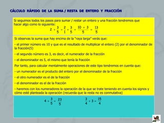 CÁLCULO  RÁPIDO  DE  LA  SUMA / RESTA  DE  ENTERO  Y  FRACCIÓN Si seguimos todos los pasos para sumar / restar un entero y una fracción tendremos que hacer algo como lo siguiente: Si observas la suma que hay encima de la “raya larga” verás que: el primer número es 10 y que es el resultado de multiplicar el entero (2) por el denominador de la fracción(5) el segundo número es 3, es decir, el numerador de la fracción el denominador es 5, el mismo que tenía la fracción Por tanto, para calcular mentalmente operaciones de este tipo tendremos en cuenta que: un numerador es el producto del entero por el denominador de la fracción el otro numerador es el de la fracción el denominador es el de la fracción haremos con los numeradores la operación de la que se trate teniendo en cuenta los signos y  cómo esté planteada la operación (recuerda que la resta no es conmutativa) 
