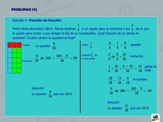 PROBLEMAS (4) Ejemplo 4:  Fracción de fracción. Pedro tiene ahorrados 180 €. Piensa destinar  a un regalo para su hermana y los  de lo que le quede para invitar a sus amigos el día de su cumpleaños. ¿Qué fracción de su dinero le quedará? ¿Cuánto dinero le quedará al final?   regalo  invitación Le quedan  Solución: Le quedan  que son  50 € regalo  invitación  de lo que queda quedan invitación gasta en total le quedan Solución: Le quedan  que son  50 € 