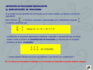 OBTENCIÓN DE FRACCIONES EQUIVALENTES   b)  SIMPLIFICACIÓN  DE  FRACCIONES  Si se dividen los dos términos de una fracción por el mismo número, se obtiene una fracción equivalente. Sea la fracción  ; si dividimos numerador y denominador por 3 obtenemos la fracción  y podemos comprobar que  = porque 12 . 6 = 72  y  18 . 4 = 72 La obtención de fracciones equivalentes dividiendo numerador y denominador por el mismo número recibe el nombre de  simplificación de fracciones . La fracción que no se puede simplificar se llama  irreducible . ¿ Puedo obtener infinitas fracciones equivalentes a una fracción por simplificación ? No, el número de fracciones es limitado y si la fracción es irreducible no puedo obtener ninguna son irreducibles . 