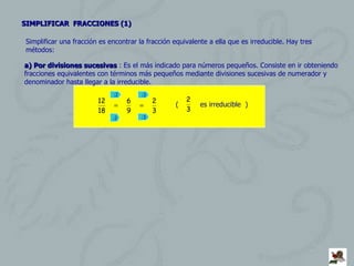SIMPLIFICAR  FRACCIONES (1) Simplificar una fracción es encontrar la fracción equivalente a ella que es irreducible. Hay tres métodos: a) Por divisiones sucesivas  : Es el más indicado para números pequeños. Consiste en ir obteniendo fracciones equivalentes con términos más pequeños mediante divisiones sucesivas de numerador y denominador hasta llegar a la irreducible. :2 :2 :3 :3 (  es irreducible  ) 