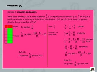 PROBLEMAS (4)


Ejemplo 4: Fracción de fracción.
                                               1                                   2
Pedro tiene ahorrados 180 €. Piensa destinar 6 a un regalo para su hermana y los 3 de lo que le
quede para invitar a sus amigos el día de su cumpleaños. ¿Qué fracción de su dinero le quedará?
¿Cuánto dinero le quedará al final?
                              5                           1       6     1     5
     regalo       Le quedan                     regalo                                 quedan
                                                          6       6     6     6
                             18
                                                          2
                   5              180 . 5        invitación  de   2    5      10
                                                          3         de                  invitación
                      de 180                50   lo que queda
                                                                  3    6      18
     invitación   18               18
                                                                  1    10     3      10       13 gasta en
                                                                  6    18          18         18 total

                                                                  18     13         5     le quedan
                                                                  18     18        18
               Solución:                                           5                    180 . 5
                          5                                           de 180                          50
               Le quedan    que son 50 €                           18                     18
                         18
                                                                  Solución:
                                                                                   5
                                                                  Le quedan          que son 50 €
                                                                                  18
 
