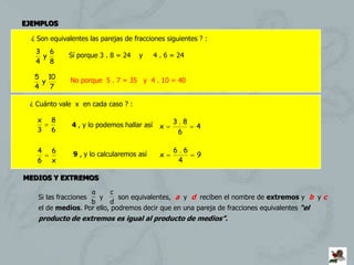EJEMPLOS

  ¿ Son equivalentes las parejas de fracciones siguientes ? :
   3 6
    y         Sí porque 3 . 8 = 24    y      4 . 6 = 24
   4 8

   5 10
     y         No porque 5 . 7 = 35 y 4 . 10 = 40
   4   7

 ¿ Cuánto vale x en cada caso ? :

    x   8                                          3.8
               4 , y lo podemos hallar así     x          4
    3   6                                           6

    4   6                                          6.6
                9 , y lo calcularemos así      x          9
    6   x                                           4

MEDIOS Y EXTREMOS

                    a      c
    Si las fracciones  y      son equivalentes, a y d reciben el nombre de extremos y b y c
                    b      d
    el de medios. Por ello, podremos decir que en una pareja de fracciones equivalentes “el
    producto de extremos es igual al producto de medios”.
 