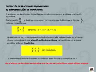 OBTENCIÓN DE FRACCIONES EQUIVALENTES
b) SIMPLIFICACIÓN DE FRACCIONES

Si se dividen los dos términos de una fracción por el mismo número, se obtiene una fracción
equivalente.
                 12
Sea la fracción      ; si dividimos numerador y denominador por 3 obtenemos la fracción 4 y
                 18                                                                       6
podemos comprobar que

             12   4
                =          porque 12 . 6 = 72 y 18 . 4 = 72
             18   6


  La obtención de fracciones equivalentes dividiendo numerador y denominador por el mismo
  número recibe el nombre de simplificación de fracciones. La fracción que no se puede
  simplificar se llama irreducible.

                                3 7 2
                                 , ,         son irreducibles.
                                4 5 9


   ¿ Puedo obtener infinitas fracciones equivalentes a una fracción por simplificación ?

No, el número de fracciones es limitado y si la fracción es irreducible no puedo obtener ninguna
 
