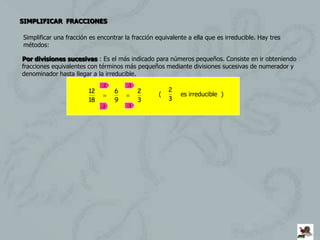 SIMPLIFICAR FRACCIONES

Simplificar una fracción es encontrar la fracción equivalente a ella que es irreducible. Hay tres
métodos:

Por divisiones sucesivas : Es el más indicado para números pequeños. Consiste en ir obteniendo
fracciones equivalentes con términos más pequeños mediante divisiones sucesivas de numerador y
denominador hasta llegar a la irreducible.
                             :2        :3
                        12        6         2          2
                                                   (       es irreducible )
                        18        9         3          3
                             :2        :3
 