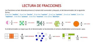 Las fracciones se leen diciendo primero el número del numerador y después, el del denominador, de la siguiente
forma:
Si es 2 es "medios". Si es 3 es "tercios". Si es 4 es "cuartos". Si es 5 es "quintos". Si es 6 es "sextos". Si es 7 es
"séptimos". Si es 8 es "octavos". Si es 9 es "novenos". Si es 10 es "décimos".
Si el denominador es mayor que 10, el denominador se lee diciendo el número añadiéndole la terminación -avos.
LECTURA DE FRACCIONES
 