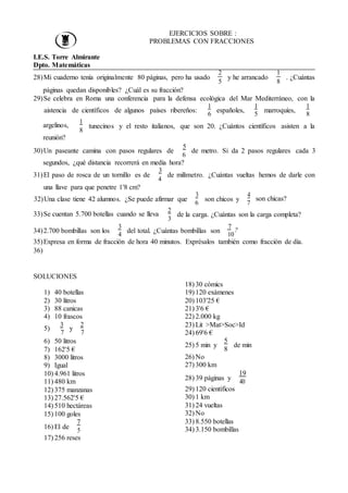 EJERCICIOS SOBRE :
PROBLEMAS CON FRACCIONES
I.E.S. Torre Almirante
Dpto. Matemáticas
28)Mi cuaderno tenía originalmente 80 páginas, pero ha usado
páginas quedan disponibles? ¿Cuál es su fracción?
2
5
y he arrancado
1
8
. ¿Cuántas
29)Se celebra en Roma una conferencia para la defensa ecológica del Mar Mediterráneo, con la
aistencia de científicos de algunos países ribereños:
1
6
españoles,
1
5
marroquíes,
1
8
argelinos,
reunión?
1
8
tunecinos y el resto italianos, que son 20. ¿Cuántos científicos asisten a la
5
30)Un paseante camina con pasos regulares de
6
de metro. Si da 2 pasos regulares cada 3
segundos, ¿qué distancia recorrerá en media hora?
3
31)El paso de rosca de un tornillo es de
una llave para que penetre 1'8 cm?
4
de milímetro. ¿Cuántas vueltas hemos de darle con
32)Una clase tiene 42 alumnos. ¿Se puede afirmar que
3
6
son chicos y
4
7
son chicas?
33)Se cuentan 5.700 botellas cuando se lleva
2
3
de la carga. ¿Cuántas son la carga completa?
34)2.700 bombillas son los
3
4
del total. ¿Cuántas bombillas son
7
?
10
35)Expresa en forma de fracción de hora 40 minutos. Exprésalos también como fracción de día.
36)
SOLUCIONES
1) 40 botellas
2) 30 litros
3) 88 canicas
4) 10 frascos
3 2
5)
7
y
7
18) 30 cómics
19) 120 exámenes
20) 103'25 €
21) 3'6 €
22) 2.000 kg
23) Lit >Mat>Soc>Id
24) 69'6 €
6) 50 litros
7) 162'5 €
8) 3000 litros
9) Igual
10) 4.961 litros
11) 480 km
12) 375 manzanas
13) 27.562'5 €
14) 510 hectáreas
15) 100 goles
16) El de
7
5
17) 256 reses
5
25) 5 min y
8
de min
26) No
27) 300 km
28) 39 páginas y
19
40
29) 120 científicos
30) 1 km
31) 24 vueltas
32) No
33) 8.550 botellas
34) 3.150 bombillas
 