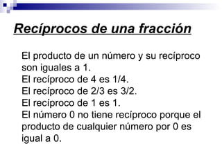 Recíprocos de una fracción El producto de un número y su recíproco son iguales a 1.  El recíproco de 4 es 1/4.  El recíproco de 2/3 es 3/2.  El recíproco de 1 es 1.  El número 0 no tiene recíproco porque el producto de cualquier número por 0 es igual a 0. 