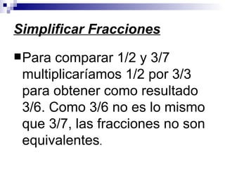 Simplificar Fracciones Para comparar 1/2 y 3/7 multiplicaríamos 1/2 por 3/3 para obtener como resultado 3/6. Como 3/6 no es lo mismo que 3/7, las fracciones no son equivalentes .  