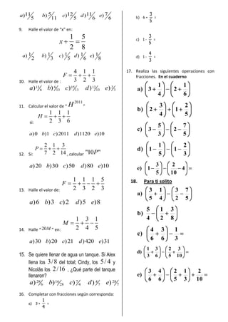5 711 12 11) ) ) ) )
5 11 5 6 6
a b c d e
9. Halle el valor de “x” en:
1 5
2 8
x
1 1 1 1 1) ) ) ) )
2 3 5 6 8
a b c d e
10. Halle el valor de :
4 1 1
3 2 3
F
13 6 15 12 2
6 13 13 13 3) ) ) ) )a b c d e
11. Calcular el valor de “
2011
H ”
si:
1 1 1
2 3 6
H
)0 )1 )2011 )1120 )10a b c d e
12. Si:
2 1 3
7 2 14
P
, calcular "10 "P
)20 )30 )50 )80 )10a b c d e
13. Halle el valor de:
1 1 1 5
2 3 2 3
F
)6 )3 )2 )5 )8a b c d e
14. Halle “20M ” en:
1 3 1
2 4 5
M
)30 )20 )21 )420 )31a b c d e
15. Se quiere llenar de agua un tanque. Si Alex
llena los 3/8 del total; Cindy, los 5/ 4 y
Nicolás los 2/16 , ¿Qué parte del tanque
llenaron?
28 16 7 284
6 28 4 7 7) ) ) ) )a b c d e
16. Completar con fracciones según corresponda:
a) 3 +
1
4
=
b) 6 +
3
5
=
c) 1 -
3
5
=
d) 1 -
4
3
=
17. Realiza las siguientes operaciones con
fracciones. En el cuaderno
6
1
2
4
1
3)a
5
2
1
4
3
2)b
5
7
2
3
5
3)c
3
2
1
5
1
1)d
4
10
2
5
3
1)e
18. Para ti solito
5
7
2
3
4
1
5
3
)a
8
3
2
1
4
5
)b
3
1
6
3
6
4
)c
10
3
5
2
6
3
3
1
)d
10
2
3
1
5
2
6
4
6
3
)e
 