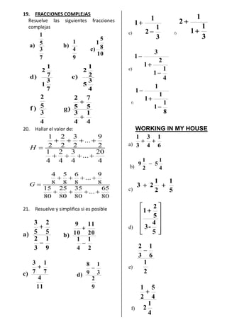 19. FRACCIONES COMPLEJAS
Resuelve las siguientes fracciones
complejas
7
3
5
1
)a
9
4
1
)b
10
8
5
1
)c
7
3
1
7
1
2
)d
4
3
5
2
1
2
)e
4
3
5
2
)f
4
1
4
3
5
7
5
2
)g
20. Hallar el valor de:
1 2 3 9
...
2 2 2 2
1 2 3 20
...
4 4 4 4
H
4 5 6 9
...
8 8 8 8
15 25 35 65
...
80 80 80 80
G
21. Resuelve y simplifica si es posible
9
1
3
2
5
2
5
3
)a
2
1
4
1
20
11
10
9
)b
11
4
7
1
7
3
)c
9
2
3
1
9
8
)d
e)
3
1
2
1
1
f)
3
1
1
1
2
e)
4
1
1
2
1
3
1
f)
8
1
1
1
1
1
1
WORKING IN MY HOUSE
a) 6
1
4
3
3
1
b) 4
1
5
2
1
9
c) 5
1
2
1
23
d)
5
4
-3
5
2
1
e)
2
1
6
1
3
2
f)
4
1
2
4
5
2
1
 