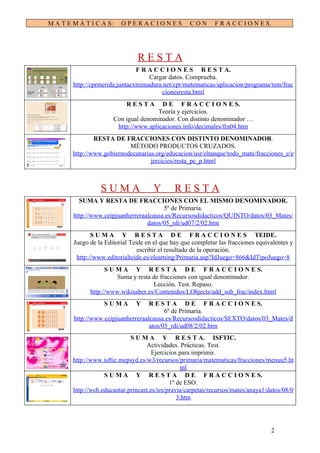 M A T E M Á T I C A S:     OPERACIONES               CON      F R A C C I O N E S.




                                 RESTA
                                F R A C C I O N E S R E S T A.
                                     Cargar datos. Comprueba.
        http://cprmerida.juntaextremadura.net/cpr/matematicas/aplicacion/programa/tem/frac
                                         cionesresta.html
                             RESTA        D E F R A C C I O N E S.
                                         Teoría y ejercicios.
                         Con igual denominador. Con distinto denominador …
                          http://www.aplicaciones.info/decimales/fra04.htm
                RESTA DE FRACCIONES CON DISTINTO DENOMINADOR.
                            MÉTODO PRODUCTOS CRUZADOS.
        http://www.gobiernodecanarias.org/educacion/usr/eltanque/todo_mate/fracciones_e/e
                                    jercicios/resta_pc_p.html



                  SUMA                 Y       RESTA
          SUMA Y RESTA DE FRACCIONES CON EL MISMO DENOMINADOR.
                                         5º de Primaria.
        http://www.ceipjuanherreraalcausa.es/Recursosdidacticos/QUINTO/datos/03_Mates/
                                   datos/05_rdi/ud07/2/02.htm
               S U M A Y R E S T A D E F R A C C I O N E S TEIDE.
        Juego de la Editorial Teide en el que hay que completar las fracciones equivalentes y
                                 escribir el resultado de la operación.
         http://www.editorialteide.es/elearning/Primaria.asp?IdJuego=866&IdTipoJuego=8
                    S U M A Y R E S T A D E F R A C C I O N E S.
                        Suma y resta de fracciones con igual denominador.
                                     Lección. Test. Repaso.
              http://www.wikisaber.es/Contenidos/LObjects/add_sub_frac/index.html
                    SUMA        Y   R E S T A D E F R A C C I O N E S.
                                          6º de Primaria.
        http://www.ceipjuanherreraalcausa.es/Recursosdidacticos/SEXTO/datos/03_Mates/d
                                    atos/05_rdi/ud08/2/02.htm
                              S U M A Y R E S T A. ISFTIC.
                                    Actividades. Prácticas. Test.
                                       Ejercicios para imprimir.
        http://www.isftic.mepsyd.es/w3/recursos/primaria/matematicas/fracciones/menuu5.ht
                                                   ml
                    S U M A Y R E S T A D E F R A C C I O N E S.
                                              1º de ESO.
        http://web.educastur.princast.es/ies/pravia/carpetas/recursos/mates/anaya1/datos/08/0
                                                 3.htm




                                                                                     2
 