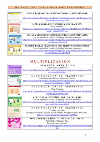 M A T E M Á T I C A S:    OPERACIONES               CON      F R A C C I O N E S.

            SUMA Y RESTA DE FRACCIONES CON IGUAL DENOMINADOR.

        http://www.gobiernodecanarias.org/educacion/usr/eltanque/todo_mate/fracciones_e/e
                                  jercicios/sumayresta_p.html
                  SUMA Y RESTA DE UN ENTERO Y UNA FRACCIÓN.
                                          6º de Primaria.
        http://www.ceipjuanherreraalcausa.es/Recursosdidacticos/SEXTO/datos/03_Mates/d
                                    atos/05_rdi/ud08/1/01.htm
             SUMAR Y RESTAR FRACCIONES CON IGUAL DENOMINADOR.
                   Con tres apartados: calcula, el rápido y soluciona problemas.
        http://www.educa.madrid.org/web/cp.beatrizgalindo.alcala/archivos/fracciones/fracci
                                     ones/sumaryrestar.html
           SUMAR Y RESTAR FRACCIONES CON DISTINTO DENOMINADOR.
                   Con tres apartados: calcula, el rápido y soluciona problemas.
        http://www.educa.madrid.org/web/cp.beatrizgalindo.alcala/archivos/fracciones/fracci
                                  ones/distintodenominador.html



                MULTIPLICACIÓN
                             F R A C C I Ó N M U L T I P L I C A.
                                     Cargar datos. Comprueba.
        http://cprmerida.juntaextremadura.net/cpr/matematicas/aplicacion/programa/tem/frac
                                       cionesmultiplica.html
                  M U L T I P L I C A C I Ó N D E F R A C C I O N E S.
                           Modelo de resolución y muchas actividades.
        http://www.gobiernodecanarias.org/educacion/usr/eltanque/todo_mate/fracciones_e/e
                                jercicios/multiplicacion_p.html
                 M U L T I P L I C A C I Ó N D E F R A C C I O N E S.
                                          6º de Primaria.
        http://www.ceipjuanherreraalcausa.es/Recursosdidacticos/SEXTO/datos/03_Mates/d
                                    atos/05_rdi/ud08/3/03.htm
                   MULTIPLICAR UN NÚMERO POR UNA FRACCIÓN.
                   Con tres apartados: calcula, el rápido y soluciona problemas.
        http://www.educa.madrid.org/web/cp.beatrizgalindo.alcala/archivos/fracciones/fracci
                                   ones/multiplicarnumero.html
                  M U L T I P L I C A C I Ó N D E F R A C C I O N E S.
                                        Teoría y ejercicios.
           Multiplicación de una fracción por un número. Multiplicación de fracciones…
                         http://www.aplicaciones.info/decimales/fra05.htm
                 M U L T I P L I C A C I Ó N Y D I V I S I Ó N. ISFTIC.
                                    Actividades. Prácticas. Test.
                                     Ejercicios para imprimir.
        http://www.isftic.mepsyd.es/w3/recursos/primaria/matematicas/fracciones/menuu6.ht
                                                 ml


                                                                                    3
 