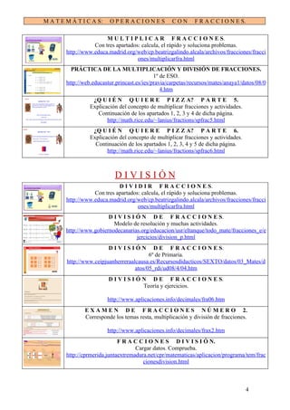 M A T E M Á T I C A S:    OPERACIONES                CON      F R A C C I O N E S.

                        M U L T I P L I C A R F R A C C I O N E S.
                   Con tres apartados: calcula, el rápido y soluciona problemas.
        http://www.educa.madrid.org/web/cp.beatrizgalindo.alcala/archivos/fracciones/fracci
                                     ones/multiplicarfra.html
          PRÁCTICA DE LA MULTIPLICACIÓN Y DIVISIÓN DE FRACCIONES.
                                              1º de ESO.
        http://web.educastur.princast.es/ies/pravia/carpetas/recursos/mates/anaya1/datos/08/0
                                                 4.htm
                   ¿Q U I É N Q U I E R E P I Z Z A? P A R T E 5.
                  Explicación del concepto de multiplicar fracciones y actividades.
                     Continuación de los apartados 1, 2, 3 y 4 de dicha página.
                         http://math.rice.edu/~lanius/fractions/spfrac5.html
                   ¿Q U I É N Q U I E R E P I Z Z A? P A R T E 6.
                  Explicación del concepto de multiplicar fracciones y actividades.
                    Continuación de los apartados 1, 2, 3, 4 y 5 de dicha página.
                         http://math.rice.edu/~lanius/fractions/spfrac6.html



                            DIVISIÓN
                             D I V I D I R F R A C C I O N E S.
                   Con tres apartados: calcula, el rápido y soluciona problemas.
        http://www.educa.madrid.org/web/cp.beatrizgalindo.alcala/archivos/fracciones/fracci
                                     ones/multiplicarfra.html
                         D I V I S I Ó N D E F R A C C I O N E S.
                           Modelo de resolución y muchas actividades.
        http://www.gobiernodecanarias.org/educacion/usr/eltanque/todo_mate/fracciones_e/e
                                     jercicios/division_p.html
                          DIVISIÓN          D E F R A C C I O N E S.
                                          6º de Primaria.
        http://www.ceipjuanherreraalcausa.es/Recursosdidacticos/SEXTO/datos/03_Mates/d
                                    atos/05_rdi/ud08/4/04.htm
                          D I V I S I Ó N D E F R A C C I O N E S.
                                        Teoría y ejercicios.

                         http://www.aplicaciones.info/decimales/fra06.htm
               E X A M E N D E F R A C C I O N E S N Ú M E R O 2.
               Corresponde los temas resta, multiplicación y división de fracciones.

                         http://www.aplicaciones.info/decimales/frax2.htm
                              F R A C C I O N E S D I V I S I Ó N.
                                     Cargar datos. Comprueba.
        http://cprmerida.juntaextremadura.net/cpr/matematicas/aplicacion/programa/tem/frac
                                        cionesdivision.html



                                                                                      4
 