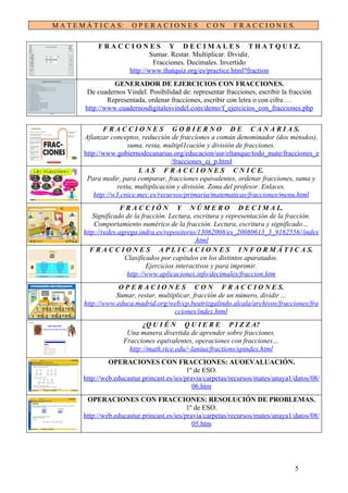 M A T E M Á T I C A S:     OPERACIONES               CON       F R A C C I O N E S.

              F R A C C I O N E S Y D E C I M A L E S T H A T Q U I Z.
                               Sumar. Restar. Multiplicar. Dividir.
                                Fracciones. Decimales. Invertido
                       http://www.thatquiz.org/es/practice.html?fraction
                    GENERADOR DE EJERCICIOS CON FRACCIONES.
           De cuadernos Vindel. Posibilidad de: representar fracciones, escribir la fracción
                  Representada, ordenar fracciones, escribir con letra o con cifra …
          http://www.cuadernosdigitalesvindel.com/demo/f_ejercicios_con_fracciones.php


                 F R A C C I O N E S G O B I E R N O D E C A N A R I A S.
         Afianzar conceptos, reducción de fracciones a común denominador (dos métodos),
                          suma, resta, multipl1cación y división de fracciones.
         http://www.gobiernodecanarias.org/educacion/usr/eltanque/todo_mate/fracciones_e
                                          /fracciones_ej_p.html
                              L A S F R A C C I O N E S C N I C E.
          Para medir, para comparar, fracciones equivalentes, ordenar fracciones, suma y
                      resta, multiplicación y división. Zona del profesor. Enlaces.
             http://w3.cnice.mec.es/recursos/primaria/matematicas/fracciones/menu.html
                       F R A C C I Ó N Y N Ú M E R O D E C I M A L.
            Significado de la fracción. Lectura, escritura y representación de la fracción.
             Comportamiento numérico de la fracción. Lectura, escritura y significado…
         http://redes.agrega.indra.es/repositorio/13062008/es_20080613_3_9162556//index
                                                  .html
           F R A C C I O N E S A P L I C A C I O N E S I N F O R M Á T I C A S.
                        Clasificados por capítulos en los distintos aparatados.
                                Ejercicios interactivos y para imprimir.
                         http://www.aplicaciones.info/decimales/fraccion.htm
                     O P E R A C I O N E S C O N F R A C C I O N E S.
                    Sumar, restar, multiplicar, fracción de un número, dividir ...
         http://www.educa.madrid.org/web/cp.beatrizgalindo.alcala/archivos/fracciones/fra
                                         cciones/index.html
                                ¿Q U I É N Q U I E R E P I Z Z A?
                          Una manera divertida de aprender sobre fracciones.
                         Fracciones equivalentes, operaciones con fracciones…
                           http://math.rice.edu/~lanius/fractions/spindex.html
                  OPERACIONES CON FRACCIONES: AUOEVALUACIÓN.
                                               1º de ESO.
         http://web.educastur.princast.es/ies/pravia/carpetas/recursos/mates/anaya1/datos/08/
                                                 06.htm
          OPERACIONES CON FRACCIONES: RESOLUCIÓN DE PROBLEMAS.
                                               1º de ESO.
         http://web.educastur.princast.es/ies/pravia/carpetas/recursos/mates/anaya1/datos/08/
                                                 05.htm




                                                                                      5
 