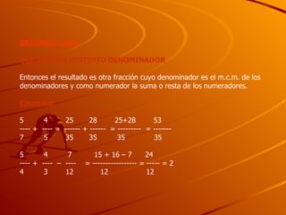 SEGUNDO CASO QUE TENGAN DISTINTO DENOMINADOR Entonces el resultado es otra fracción cuyo denominador es el m.c.m. de los denominadores y como numerador la suma o resta de los numeradores. Ejemplos: 5  4  25  28  25+28  53 ---- +  ---- =  ------ + ------  = ---------  = -------  7  5  35  35  35  35 5  4  7  15 + 16 – 7  24  ---- +  ----  –  ----  = ----------------- = ----- = 2  4  3  12  12  12  