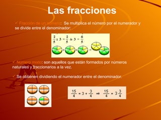 Las fracciones Fracción de un número :  Se multiplica el número por el numerador y se divide entre el denominador: Número mixto : son aquellos que están formados por números naturales y fraccionarios a la vez.  Se obtienen dividiendo el numerador entre el denominador.  