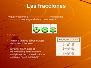 Las fracciones Reducir fracciones a  común denominador  es encontrar  fracciones   equivalentes  que tengan el mismo denominador.  PASOS Hallar el  mínimo común múltiplo de los denominadores.  Dividir el m.c.m. entre el denominador y el resultado se multiplica por el numerador. Así se obtiene el nuevo numerador. 