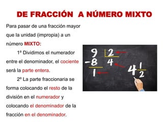 DE FRACCIÓN A NÚMERO MIXTO 
Para pasar de una fracción mayor que la unidad (impropia) a un número MIXTO: 
1º Dividimos el numerador entre el denominador, el cociente será la parte entera. 
2º La parte fraccionaria se forma colocando el resto de la división en el numerador y colocando el denominador de la fracción en el denominador. 
 