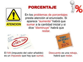 PORCENTAJE 
En los problemas de porcentajes presta atención al enunciado. Si aparece “aumenta” habrá que sumar a la cantidad inicial y si dice “disminuye” habrá que restar. 
El IVA (impuesto del valor añadido) 
es un impuesto que hay que sumar. 
Descuento es una rebaja, habrá que restar. 