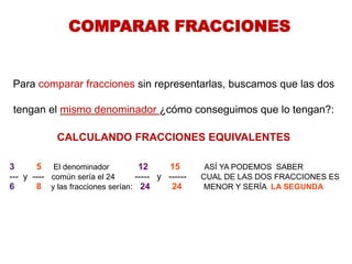 COMPARAR FRACCIONES 
Para comparar fracciones sin representarlas, buscamos que las dos tengan el mismo denominador ¿cómo conseguimos que lo tengan?: CALCULANDO FRACCIONES EQUIVALENTES 
3 5 El denominador 12 15 ASÍ YA PODEMOS SABER 
--- y ---- común sería el 24 ----- y ------ CUAL DE LAS DOS FRACCIONES ES 
6 8 y las fracciones serían: 24 24 MENOR Y SERÍA LA SEGUNDA 
 