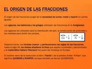 EL ORIGEN DE LAS FRACCIONES
El origen de las fracciones surgió de la necesidad de contar, medir y repartir en partes
iguales.
Los egipcios, los babilonios y los griegos utilizaban las fracciones en la Antigüedad.
Los egipcios las utilizaban para la distribución del pan, la construcción de pirámides y
las medidas para dividir los campos.
Posteriormente, los hindúes crearon y perfeccionaron las reglas de las fracciones,
hasta el siglo XII, los árabes añadieron la línea que separa numerador y denominador
y el matemático italiano Fibonacci fue quien las introdujo en Europa.
El nombre viene de la traducción al latín (“fractio”) de la palabra árabe “Al-Kasr” que
significa QUEBRAR o ROMPER, aunque también se llaman QUEBRADOS.
 