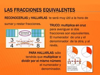 LAS FRACCIONES EQUIVALENTES
RECONOCERLAS y HALLARLAS te será muy útil a la hora de
sumar y restar fracciones. TRUCO: multiplica en cruz
para averiguar si dos
fracciones son equivalentes.
El numerador de una y el
denominador de la otra, y al
revés.
PARA HALLARLAS: sólo
tendrás que multiplicar o
dividir por el mismo número
el numerador y
denominador.
 