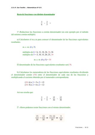 C.E.I.P. San Tesifón .- Matemáticas 6º E.P.
Resta de fracciones con distinto denominador
3
6
-
2
5
=
1º.-Reducimos las fracciones a común denominador (en este ejemplo por el método
del mínimo común múltiplo).
a) Calculamos el m.c.m para conocer el denominador de las fracciones equivalentes
resultantes.
m. c. m. (6 y 5)
múltiplos de 6 = 6, 12, 18, 24, 30, 36
múltiplos de 5 = 5, 10, 15, 20, 25, 30
m. c. m. (6 y 5) = 30
El denominador de las fracciones equivalentes resultantes será 30.
b) Calculamos los numeradores de las fracciones equivalentes resultantes dividiendo
el denominador común (30) entre el denominador de cada una de las fracciones y
multiplicando el cociente obtenido por el numerador correspondiente.
(30: 6) x 3 = 5 x 3 = 15
(30: 5) x 2 = 6 x 2 = 12
Así nos resulta que:
3
6
-
2
5
=
15
30
-
12
30
2º.-Ahora podemos restar fracciones con el mismo denominador.
Fracciones .- 9/ 15
 