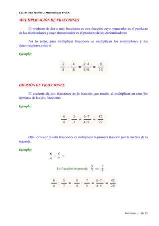 C.E.I.P. San Tesifón .- Matemáticas 6º E.P.
MULTIPLICACIÓN DE FRACCIONES
El producto de dos o más fracciones es otra fracción cuyo numerador es el producto
de los numeradores y cuyo denominador es el producto de los denominadores.
Por lo tanto, para multiplicar fracciones se multiplican los numeradores y los
denominadores entre sí.
Ejemplo:
DIVISIÓNDE FRACCIONES
El cociente de dos fracciones es la fracción que resulta al multiplicar en cruz los
términos de las dos fracciones.
Ejemplo:
Otra forma de dividir fracciones es multiplicar la primera fracción por la inversa de la
segunda.
Ejemplo:
6
4
:
5
7
=
La fracción inversa de
5
7
es
7
5
Fracciones .- 10/ 15
 