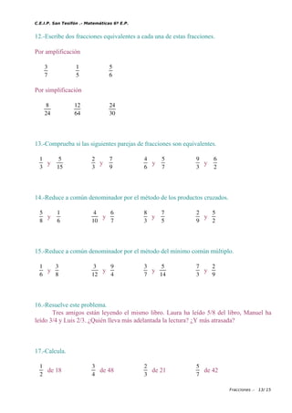 C.E.I.P. San Tesifón .- Matemáticas 6º E.P.
12.-Escribe dos fracciones equivalentes a cada una de estas fracciones.
Por amplificación
3
7
1
5
5
6
Por simplificación
8
24
12
64
24
30
13.-Comprueba si las siguientes parejas de fracciones son equivalentes.
1
3
y
5
15
2
3
y
7
9
4
6
y
5
7
9
3
y
6
2
14.-Reduce a común denominador por el método de los productos cruzados.
5
8
y
1
6
4
10
y
6
7
8
3
y
7
5
2
9
y
5
2
15.-Reduce a común denominador por el método del mínimo común múltiplo.
1
6
y
3
8
3
12
y
9
4
3
7
y
5
14
7
3
y
2
9
16.-Resuelve este problema.
Tres amigos están leyendo el mismo libro. Laura ha leído 5/8 del libro, Manuel ha
leído 3/4 y Luis 2/3. ¿Quién lleva más adelantada la lectura? ¿Y más atrasada?
17.-Calcula.
1
2
de 18
3
4
de 48
2
3
de 21
5
7
de 42
Fracciones .- 13/ 15
 