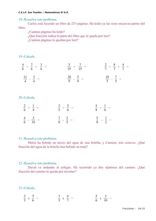 C.E.I.P. San Tesifón .- Matemáticas 6º E.P.
18.-Resuelve este problema.
Carlos está leyendo un libro de 253 páginas. Ha leído ya las siete onceavas partes del
libro.
¿Cuántas páginas ha leído?
¿Qué fracción indica la parte del libro que le queda por leer?
¿Cuántas páginas le quedan por leer?
19.-Calcula.
4
6
+
7
6
+
3
6
=
5
15
+
7
15
=
2
7
+
8
7
+
4
7
=
11
4
-
3
4
=
20
9
-
5
9
=
18
5
-
7
5
=
20.-Calcula.
2
6
+
1
4
=
2
5
+
5
6
=
5
8
+
1
6
=
4
6
-
3
10
=
7
8
-
2
5
=
5
8
-
1
2
=
21.-Resuelve este problema.
María ha bebido un tercio del agua de una botella, y Carmen, tres octavos. ¿Qué
fracción del agua de la botella han bebido en total?
22.-Resuelve este problema.
David va andando al colegio. Ha recorrido ya dos séptimos del camino. ¿Qué
fracción del camino le queda por recorrer?
23.-Calcula.
2
3
x
5
6
=
3
5
x
4
7
=
5
6
x
3
10
=
Fracciones .- 14/ 15
 