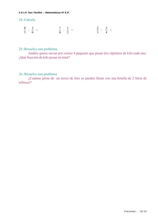 C.E.I.P. San Tesifón .- Matemáticas 6º E.P.
24.-Calcula.
8
3
:
1
6
=
7
9
:
1
2
=
2
3
:
3
4
=
25.-Resuelve este problema.
Andrés quiere enviar por correo 4 paquetes que pesan tres séptimos de kilo cada uno.
¿Qué fracción de kilo pesan en total?
26.-Resuelve este problema
¿Cuántas jarras de un tercio de litro se pueden llenar con una botella de 2 litros de
refresco?
Fracciones .- 15/ 15
 