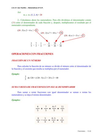 C.E.I.P. San Tesifón .- Matemáticas 6º E.P.
Así:
m. c. m. (5, 2, 4) = 20
2.- Calculamos ahora los numeradores. Para ello dividimos el denominador común
(20) entre el denominador de cada fracción y, después, multiplicamos el resultado por el
numerador correspondiente.
(20 : 5) x 2 = 4 x 2 = 8
(20 : 2) x 7 = 10 x 7 = 70
(20 : 4) x 1 = 5 x 1 = 5
2
5
,
7
2
,
1
4
-->
8
20
,
70
20
,
5
20
OPERACIONES CON FRACCIONES
FRACCIÓN DE UN NÚMERO
Para calcular la fracción de un número se divide el número entre el denominador de
la fracción y el cociente que resulta se multiplica por el numerador.
Ejemplo:
2
5
de 120 = (120 : 5) x 2 = 24 x 2 = 48
SUMA Y RESTADE FRACCIONESCON IGUAL DENOMINADOR
Para sumar o restar fracciones con igual denominador se suman o restan los
numeradores y se deja el mismo denominador.
Ejemplos:
Fracciones .- 7/ 15
 