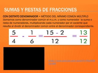 CON DISTINTO DENOMINADOR = MÉTODO DEL MÍNIMO COMÚN MÚLTIPLO
(tomamos como denominador común el m.c.m. y como numerador la suma o
resta de numeradores, multiplicando cada numerador por el cociente que
resulta al dividir el denominador común entre el denominador correspondiente.
SUMAS Y RESTAS DE FRACCIONES
https://www.youtube.com/watch?v=HKz0OB
5imBM
 