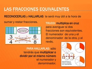 LAS FRACCIONES EQUIVALENTES
RECONOCERLAS y HALLARLAS te será muy útil a la hora de
sumar y restar fracciones. TRUCO: multiplica en cruz
para averiguar si dos
fracciones son equivalentes.
El numerador de una y el
denominador de la otra, y al
revés.
PARA HALLARLAS: sólo
tendrás que multiplicar o
dividir por el mismo número
el numerador y
denominador.
 