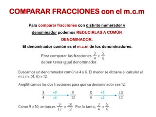COMPARAR FRACCIONES con el m.c.m
Para comparar fracciones con distinto numerador y
denominador podemos REDUCIRLAS A COMÚN
DENOMINADOR.
El denominador común es el m.c.m de los denominadores.
 