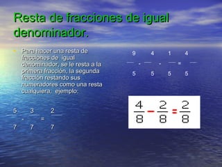 Resta de fracciones de igualResta de fracciones de igual
denominador.denominador.
• Para hacer una resta dePara hacer una resta de
fracciones de igualfracciones de igual
denominador, se le resta a ladenominador, se le resta a la
primera fracción, la segundaprimera fracción, la segunda
fracción restando susfracción restando sus
numeradores como una restanumeradores como una resta
cualquiera, ejemplo:cualquiera, ejemplo:
5 3 25 3 2
- =- =
7 7 77 7 7
9 4 1 4
- - =
5 5 5 5
 