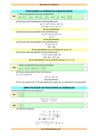 Matemáticas Académicas
www.aulamatematica.com
FRACCIONES ALGEBRAICAS EQUIVALENTES
001
Indica si las siguientes fracciones son equivalentes:
(a)
1
1
2


x
x
,
32
x
x
(b)
1
0
2
x
,
3
0
2
x
(c)
x
3
,
x5
15
(d)
x
3
,
xx
x
2
63
2

 4ESO
1B
(a) Para que sean equivalentes ha de verificarse que:
(x – 1) · (x2
+ 3) = x · (x2
+ 1)
x3
+ 3x – x2
– 3  x3
+ x
No son equivalentes.
(b) Para que sean equivalentes ha de verificarse que:
0 · (x2
+ 3) = 0 · (x2
+ 1)
0 = 0
SÍ son equivalentes.
(c) Para que sean equivalentes ha de verificarse que:
3 · 5x = 15 · x
15x = 15x
SÍ son equivalentes, con la condición de que x  0
(d) Para que sean equivalentes ha de verificarse que:
3 · (x2
– 2x) = x (3x – 6)
3x2
– 6x = 3x2
– 6x
SÍ son equivalentes, con la condición de que x  0 , x  2
002
Indica si las siguientes fracciones son equivalentes:
(a)
x
3
,
1
33
3
2


x
x
(b)
0
32 2
x
,
0
96 2
x
4ESO
1B
(a) Para que sean equivalentes ha de verificarse que:
3 · (x3
+ 1) = x (3x2
+ 3)
3x3
+ 3 = 3x3
+ 3x
NO son equivalentes.
(b) Al no ser ninguna de las 2 fracciones algebraicas en ningún caso, no comprobamos si son equivalentes.
SIMPLIFICACIÓN DE FRACCIONES ALGEBRAICAS
Simplifica las siguientes fracciones algebraicas:
001
xx
xx
22
46

 4ESO
1B
)2(
)1·( 24


xx
xx
=
2
)1·( 23


x
xx
002
1
13


x
x 4ESO
1B
Factorizamos el numerador:
1 0 0 – 1
1 1 1 1
1 1 1 0
(x – 1)(x2
+ x + 1)
1
13


x
x
=
1
)1)·(1( 2


x
xxx
= x2
+ x + 1
 