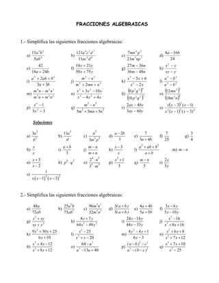 FRACCIONES ALGEBRAICAS


1.- Simplifica las siguientes fracciones algebraicas:

        15a 3 b 2                              121a 4 c 5 d 7                                     7mn 4 p 5                         8a − 16b
   a)                                    b)                                                  c)                                d)
         5ab 4                                  11ac 5 d 8                                        21m 3 np 7                           24
           42                                  14 x + 21y                                         27m − 36n                         x2 − x
   e)                                    f)                                                  g)                                h)
        18a + 24b                              50 x + 75 y                                        36m − 48n                         xy − y
     a 2 + 2ab + b 2                           m2 − n2                                            x 2 − 5x + 6                      a3 − b3
   i)                                    j)                                                  k)                                l)
         3a + 3b                           m 2 + 2mn + n 2                                           x 2 − 2x                       a2 − b2
      m4n − m2n3
   m) 3
                                           x 3 + 3x 2 − 10 x
                                         n) 3                                                ñ)
                                                                                                 (      )
                                                                                                   8 p3q 2
                                                                                                            4

                                                                                                                               o)
                                                                                                                                  (     )
                                                                                                                                     12mn 3
                                                                                                                                                 3


      m n + m2n2                            x − 4x 2 + 4x                                       (16 p q ) 2   2 3
                                                                                                                                  (18m n) 2      4


       x4 −1                                           m −n
                                                            3           3
                                                                                                2ax − 4bx                            x( x − 3) ( x − 1)
                                                                                                                                                     2
   p)                                    q)                                                  r)                                s)
      3x 2 − 3                                 5m + 5mn + 5n                                    3ay − 6by                           x 2 ( x − 1) ( x − 3) 4
                                                   2                            2                                                                3




        Soluciones

        3a
             2
                                   11a3                             n
                                                                        3
                                                                                         a − 2b                  7                  7                         3
   a)                           b)                     c)                           d)                 e)                      f)                        g)
        b
            2
                                    d                           3m p
                                                                     2 2
                                                                                           3                  3a + 4b               25                        4
        x                            a+b                    m−n                          x−3                  a 2 + ab + b 2
   h)                           i)                     j)                           k)                 l)                                m) m − n
        y                             3                     m+n                           x                       a+b
        x+5                                                     2 ⋅n
                                                                 4          5
                                                                                         x2 + 1               m−n                   2x
   n)                           ñ) p 6 ⋅ q 2           o)                           p)                 q)                      r)
        x−2                                                     3 ⋅m
                                                                5           5
                                                                                           3                   5                    3y
                    1
   s)
        x ( x − 1)       ( x − 3)2
                     2




2.- Simplifica las siguientes fracciones algebraicas:

         48a                         25a 2b          96m3 n 2                            3( a + b )           4a + 4b               3x − 6 y
   a)                           b)                     c)                           d)                 e)                      f)
        72ab                         75ab 2          32m 4 n3                            5( a + b )           5a + 5b               5 x − 10 y
        x 2 + xy                              8x + 7 y                                            24 x − 18 y                           x 2 − 16
   g)                                    h)                                                  i)                                j)
        xy + y 2                            64 x 2 − 49 y 2                                       44 x − 33 y                       x 2 + 8 x + 16
        9 x 2 + 30 x + 25                     x 2 − 25                                             4 y − 4 y +1
                                                                                                      2
                                                                                                                                   x2 + 6 x + 8
   k)                                    l)                                                  m)                                n)
             6 x + 10                      x 2 + x − 20                                               6y −3                       x 2 + 7 x + 12
        x 2 + 4 x − 12                          64 − u 2                                          ( a − b )2 − c 2                x 2 + 7 x + 10
   ñ)                                    o) 2                                                p)                                q)
        x 2 + 8 x + 12                     u − 13u + 40                                           a 2 − ( b − c )2                    x 2 − 25
 