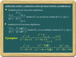 SIMPLIFICACIÓN Y AMPLIFICAVIÓN DE FRACCIONES ALGEBRAICAS

  Simplificación de Fracciones algebraicas
           P ( x)
  P ( x)          D ( x)
         =               ;donde D ( x ) es un divisor común de P ( x ) yQ ( x )
  Q ( x) Q ( x)
                  D ( x)
  Ampliación de Fracciones algebraicas
   P ( x)       P ( x) g ( x)
                        M
            =                   ;donde M ( x ) es un múltiplo común de P ( x ) yQ ( x )
   Q ( x)       Q ( x) g ( x)
                        M
                                             x 2 −1
              x −1        2
                                  x −1 = x +1
                       = 2
Ejemplos: x 2 − 4 x + 3 x − 4 x + 3        x −3
                                      x −1
              x −1
               2
                       = 2
                           ( x 2 −1) g2 x = 2 x 2 − 2 x
          x − 4 x + 3 ( x − 4 x + 3) g x 2 x 3 −8x 2 + 6 x
            2
                                         2
 