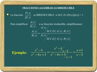 FRACCIONES ALGEBRAICAS IRREDUCIBLE

              P ( x)
La fracción          es IRREDUCIBLE si M.C.D..(P(x),Q(x)) = 1
              Q ( x)
                   A( x)
Para simplificar           a su fracción irreducible, simplificamos:
                   B ( x)    A( x)
                    A( x)          M .C.D. ( A ( x ) , B ( x ) )
                          =
                    B ( x) A( x)
                                   M .C.D. ( A ( x ) , B ( x ) )


                                         x 2 −1
                       x 2 −1          x −1 = x +1
 Ejemplo:                     = 2
                    x − 4x + 3 x − 4x + 3
                     2
                                               x −3
                                          x −1
 
