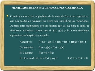 PROPIEDADES DE LA SUMA DE FRACCIONES ALGEBRAICAS.


Conviene conocer las propiedades de la suma de fracciones algebraicas,
que nos pueden en ocasiones ser útiles para simplificar las operaciones.
Además estas propiedades, son las mismas que las que tiene la suma de
fracciones numéricas, puesto que si f(x), g(x) y h(x) son fracciones
algebraicas cualesquiera, se cumple:

        Asociativa:       ( f(x) + g(x) ) + h(x) = f(x) + (g(x) + h(x) )
        Conmutativa:      f(x) + g(x) = f(x) + g(x)

        El 0 cumple:      f(x) + 0 = f(x)

        El Opuesto de f(x) es – f(x), ya que:         f(x) + ( - f(x) ) = 0
 
