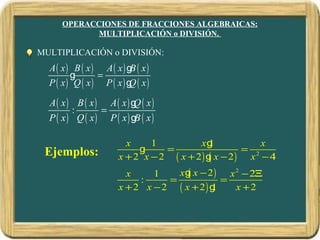 OPERACCIONES DE FRACCIONES ALGEBRAICAS:
            MULTIPLICACIÓN o DIVISIÓN.

MULTIPLICACIÓN o DIVISIÓN:
  A( x) B ( x) A( x) g ( x)
                        B
        g      =
  P ( x) Q ( x) P ( x) g ( x)
                        Q

  A( x) B ( x) A( x) g ( x)
                       Q
        :      =
  P ( x) Q ( x) P ( x) g ( x)
                        B

                      x     1          xg 1          x
 Ejemplos:               g     =                 = 2
                    x + 2 x − 2 ( x + 2) g x − 2) x − 4
                                          (
                      x     1    xg x − 2 ) x 2 − 2Ξ
                                   (
                         :     =           =
                    x + 2 x − 2 ( x + 2) g
                                         1    x +2
 