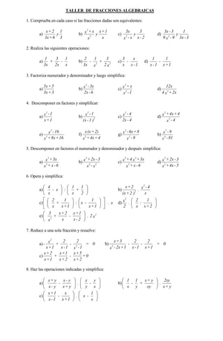 TALLER DE FRACCIONES ALGEBRAICAS
1. Comprueba en cada caso si las fracciones dadas son equivalentes:
a)
3
1
y
6+3x
2+x
b)
x
1+x
y
x
x+x
2
2
c)
2-x
3
y
x-x
3x
2
d)
3-3x
1
y
9-x9
3-3x
2
2. Realiza las siguientes operaciones:
a)
x
1
-
2x
3
+
3x
1
b)
x2
3
+
x
1
-
3x
2
22
c)
1-x
x
-
x
3
d)
1+x
1
-
1-x
1
3. Factoriza numerador y denominador y luego simplifica:
a)
3+3x
5+5x
b)
6-2x
3x-x
2
c)
1-x
x+x
2
2
d)
2x+x4
12x
2
4. Descomponer en factores y simplificar:
a)
1+x
1-x
2
b)
)1-(x
1-x
2
2
c)
4-2x
4-x
2
d)
4-x
4+4x+x
2
2
e)
16+8x+x
16-x
2
2
f)
4+4x+x
2)+(xx
2
g)
9-x
8+6x-x
2
2
h)
81-x
9-x
4
2
5. Descomponer en factores el numerador y denominador y después simplifica:
a)
6-x+x
3x+x
2
2
b)
x-x
3-2x+x
23
2
c)
6-x+x
3x+x4+x
2
23
d)
5-4x+x
3-2x+x
2
2
6. Opera y simplifica:
a) 











2
1
+
x
1
:x-
x
4
b)
x
4-x
.
)2+(x
2+x 2
2
c) x.
1+x
1
-x:
1+x
1
+
x
2


















d) 





2+x
1
:
x
2
.
2
x
2
e) x2.
2-x
1+x
-
x
2+x
+
x
3 2
2






7. Reduce a una sola fracción y resuelve:
a) 0=
1-x
2
-
1-x
2
+
1+x
x
- 2
2
b) 0=
1+x
2
-
1-x
2
-
1+2x-x
3+x
2
c) 0=
2+x
5+x
-
2+x
1+x
+
1+x
2+x
8. Haz las operaciones indicadas y simplifica:
a) 











x
y
-
y
x
.
y+x
y-x
-
y-x
y+x
b)
y+x
2xy
.
xy
y+x
+
y
1
-
x
1






c) 











x
1
-x.
1+x
x
-
1-x
1+x
 