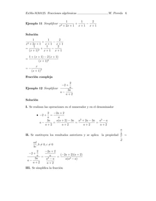 ExMa-MA0125. Fracciones algebraicas W. Poveda 6
Ejemplo 11 Simpli…car
1
x2 + 2x + 1
+
1
x + 1
2
x + 1
Solución
1
x2 + 2x + 1
+
1
x + 1
2
x + 1
=
1
(x + 1)2
+
1
x + 1
2
x + 1
=
1 + (x + 1) 2 (x + 1)
(x + 1)2
=
x
(x + 1)2
Fracción compleja
Ejemplo 12 Simpli…car
2 +
2
a
a
3a
a + 2
Solución
I. Se realizan las operaciones en el numerador y en el denominador
2 +
2
a
=
2a + 2
a
a
3a
a + 2
=
a(a + 2) 3a
a + 2
=
a2
+ 2a 3a
a + 2
=
a2
a
a + 2
II. Se sustituyen los resultados anteriores y se aplica la propiedad
a
b
c
d
=
ad
bc
; b 6= 0; c 6= 0
2 +
2
a
a
3a
a + 2
=
2a + 2
a
a2
a
a + 2
=
( 2a + 2)(a + 2)
a(a2 a)
III. Se simpli…ca la fracción
 