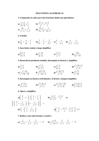 FRACCIONES ALGEBRAICAS

      1. Comprueba en cada caso si las fracciones dadas son equivalentes:
                                2
          x+2 1               x + x x +1
      a)        y          b)      2
                                      y
         3x + 6 3                x       x
          3x      3            3x - 3      1
      c) 2     y           d)     2
                                       y
         x - x x-2            9 x - 9 3x - 3

      2. Calcula:

           1    3   1           2   1    3                 3   x                1     1
      a)      +   -        b)     - 2 +               c)     -            d)        -
           3x   2x x            3x x    2 x2               x x -1              x - 1 x+1

      3. Saca factor común y luego simplifica:

           5x + 5                2
                                x - 3x
                                                            2
                                                           x +x                          12x
      a)                   b)                         c)                          d)
           3x + 3               2x - 6                      2
                                                           x -1                        4 x 2 + 2x

      4. Recuerda los productos notables, descompón en factores y simplifica:
                                     2
          2
        x -1                   x -1                         2
                                                         x -4
                                                                                      2
                                                                                    x + 4x + 4
      a)                   b)                         c)                          d)
         x +1                 (x - 1 )2                  2x - 4                           2
                                                                                         x -4
             2
            x - 16             x (x + 2)                  2
                                                         x - 6x + 8
                                                                                       2
                                                                                     x -9
      e) 2                 f) 2                       g)                          h) 4
        x + 8x + 16          x + 4x + 4                      2
                                                            x -9                    x - 81

      5. Descompón en factores el dividendo y el divisor y después simplifica:
              2                  2                          3      2                    2
            x + 3x              x + 2x - 3                 x + 4 x + 3x                x + 2x - 3
      a)    2              b)      3   2              c)       2                  d)    2
           x + x -6               x -x                        x + x -6                 x + 4x - 5

      6. Opera y simplifica:
                                                               2
          4        1     1                      x+2       x -4
      a)     - x :     +                 b)             .             c)
          x        x     2                    (x + 2 )2     x
  2       1          1      
  x + x +1  :  x - x +1      .x
                            
          x  2
           2
                     1                                   3   x+ 2 x+1 
      d)     .   :                                  e)  2 +     -      . 2 x2
          2  x x+2                                      x    x    x-2 

      7. Reduce a una sola fracción y resuelve:
              2
              x      2     2                         x+3      2      2
      a) -        +     - 2   = 0            b)    2
                                                            -     -      = 0
             x +1   x -1 x -1                     x - 2x + 1 x - 1 x + 1
 